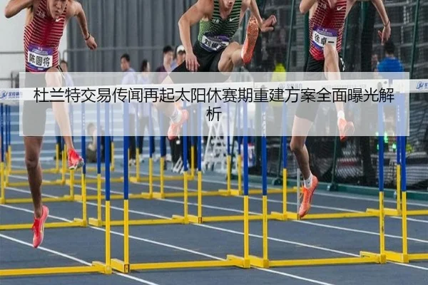 杜兰特交易传闻再起太阳休赛期重建方案全面曝光解析