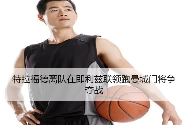 特拉福德离队在即利兹联领跑曼城门将争夺战