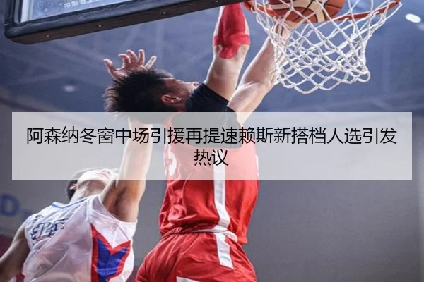 阿森纳冬窗中场引援再提速赖斯新搭档人选引发热议