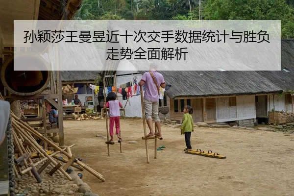 孙颖莎王曼昱近十次交手数据统计与胜负走势全面解析